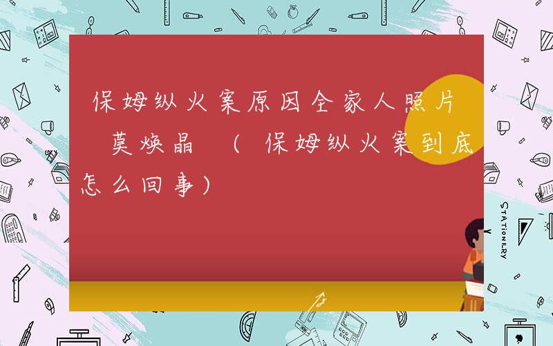 保姆纵火案原因全家人照片 莫焕晶 (保姆纵火案到底怎么回事)